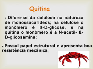•• Difere-se da celulose na naturezaDifere-se da celulose na natureza
de monossacarídeos; na celulose ode monossacarídeos; na celulose o
monômero émonômero é ß-D-glicose, e naß-D-glicose, e na
quitina o monômero é a N-acetil- ß-quitina o monômero é a N-acetil- ß-
D-glicosamina;D-glicosamina;
•• Possui papel estrutural e apresenta boaPossui papel estrutural e apresenta boa
resistência mecânicaresistência mecânica..
Quitina
 