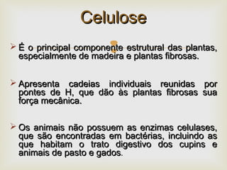  É o principal componente estrutural das plantas,É o principal componente estrutural das plantas,
especialmente de madeira e plantas fibrosas.especialmente de madeira e plantas fibrosas.
 Apresenta cadeias individuais reunidas porApresenta cadeias individuais reunidas por
pontes de H, que dão às plantas fibrosas suapontes de H, que dão às plantas fibrosas sua
força mecânica.força mecânica.
 Os animais não possuem as enzimas celulases,Os animais não possuem as enzimas celulases,
que são encontradas em bactérias, incluindo asque são encontradas em bactérias, incluindo as
que habitam o trato digestivo dos cupins eque habitam o trato digestivo dos cupins e
animais de pasto e gadosanimais de pasto e gados..
CeluloseCelulose
 