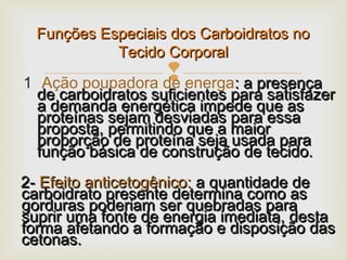 1- Ação poupadora de energa: a presença: a presença
de carboidratos suficientes para satisfazerde carboidratos suficientes para satisfazer
a demanda energética impede que asa demanda energética impede que as
proteínas sejam desviadas para essaproteínas sejam desviadas para essa
proposta, permitindo que a maiorproposta, permitindo que a maior
proporção de proteína seja usada paraproporção de proteína seja usada para
função básica de construção de tecido.função básica de construção de tecido.
2-2- Efeito anticetogênico:Efeito anticetogênico: a quantidade dea quantidade de
carboidrato presente determina como ascarboidrato presente determina como as
gorduras poderiam ser quebradas paragorduras poderiam ser quebradas para
suprir uma fonte de energia imediata, destasuprir uma fonte de energia imediata, desta
forma afetando a formação e disposição dasforma afetando a formação e disposição das
cetonas.cetonas.
Funções Especiais dos Carboidratos noFunções Especiais dos Carboidratos no
Tecido CorporalTecido Corporal
 