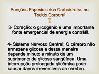 
3- Coração: o glicogênio é uma importante3- Coração: o glicogênio é uma importante
fonte emergencial de energia contrátil.fonte emergencial de energia contrátil.
4- Sistema Nervoso Central4- Sistema Nervoso Central: O cérebro nãoO cérebro não
armazena glicose e dessa maneiraarmazena glicose e dessa maneira
depende minuto a minuto de umdepende minuto a minuto de um
suprimento de glicose sangüínea. Umasuprimento de glicose sangüínea. Uma
interrupção prolongada glicêmica podeinterrupção prolongada glicêmica pode
causar danos irreversíveis ao cérebro.causar danos irreversíveis ao cérebro.
Funções Especiais dos Carboidratos noFunções Especiais dos Carboidratos no
Tecido CorporalTecido Corporal
 
