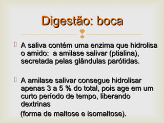
 A saliva contém uma enzima que hidrolisaA saliva contém uma enzima que hidrolisa
o amido: a amilase salivar (ptialina),o amido: a amilase salivar (ptialina),
secretada pelas glândulas parótidas.secretada pelas glândulas parótidas.
 A amilase salivar consegue hidrolisarA amilase salivar consegue hidrolisar
apenas 3 a 5 % do total, pois age em umapenas 3 a 5 % do total, pois age em um
curto período de tempo, liberandocurto período de tempo, liberando
dextrinasdextrinas
(forma de maltose e isomaltose).(forma de maltose e isomaltose).
Digestão: bocaDigestão: boca
 