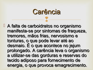 
 A falta de carboidratos no organismoA falta de carboidratos no organismo
manifesta-se por sintomas de fraqueza,manifesta-se por sintomas de fraqueza,
tremores, mãos frias, nervosismo etremores, mãos frias, nervosismo e
tonturas, o que pode levar até aotonturas, o que pode levar até ao
desmaio. É o que acontece no jejumdesmaio. É o que acontece no jejum
prolongado. A carência leva o organismoprolongado. A carência leva o organismo
a utilizar-se das gorduras e reservas doa utilizar-se das gorduras e reservas do
tecido adiposo para fornecimento detecido adiposo para fornecimento de
energia, o que provoca emagrecimento.energia, o que provoca emagrecimento.
CarênciaCarência
 