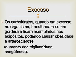 
 Os carboidratos, quando em excessoOs carboidratos, quando em excesso
no organismo, transformam-se emno organismo, transformam-se em
gordura e ficam acumulados nosgordura e ficam acumulados nos
adipósitos, podendo causar obesidadeadipósitos, podendo causar obesidade
e arterosclerosee arterosclerose
(aumento dos triglicerídeos(aumento dos triglicerídeos
sangüíneos).sangüíneos).
ExcessoExcesso
 