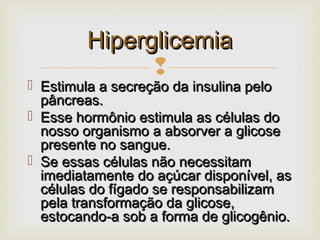 
 Estimula a secreção da insulina peloEstimula a secreção da insulina pelo
pâncreas.pâncreas.
 Esse hormônio estimula as células doEsse hormônio estimula as células do
nosso organismo a absorver a glicosenosso organismo a absorver a glicose
presente no sangue.presente no sangue.
 Se essas células não necessitamSe essas células não necessitam
imediatamente do açúcar disponível, asimediatamente do açúcar disponível, as
células do fígado se responsabilizamcélulas do fígado se responsabilizam
pela transformação da glicose,pela transformação da glicose,
estocando-a sob a forma de glicogênio.estocando-a sob a forma de glicogênio.
HiperglicemiaHiperglicemia
 
