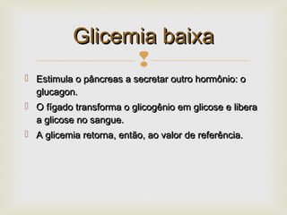 
 Estimula o pâncreas a secretar outro hormônio: oEstimula o pâncreas a secretar outro hormônio: o
glucagon.glucagon.
 O fígado transforma o glicogênio em glicose e liberaO fígado transforma o glicogênio em glicose e libera
a glicose no sangue.a glicose no sangue.
 A glicemia retorna, então, ao valor de referência.A glicemia retorna, então, ao valor de referência.
Glicemia baixaGlicemia baixa
 