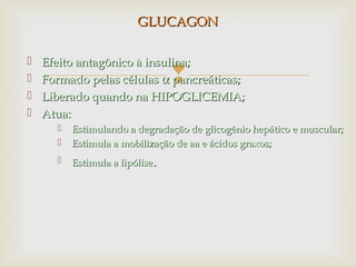 
 Efeito antagônico à insulina;Efeito antagônico à insulina;
 Formado pelas célulasFormado pelas células αα pancreáticas;pancreáticas;
 Liberado quando na HIPOGLICEMIA;Liberado quando na HIPOGLICEMIA;
 Atua:Atua:
 Estimulando a degradação de glicogênio hepático e muscular;Estimulando a degradação de glicogênio hepático e muscular;
 Estimula a mobilização de aa e ácidos graxos;Estimula a mobilização de aa e ácidos graxos;
 Estimula a lipóliseEstimula a lipólise..
GLUCAGONGLUCAGON
 