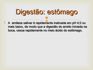  A amilase salivar é rapidamente inativada em pH 4,0 ouA amilase salivar é rapidamente inativada em pH 4,0 ou
mais baixo, de modo que a digestão do amido iniciada namais baixo, de modo que a digestão do amido iniciada na
boca, cessa rapidamente no meio ácido do estômago.boca, cessa rapidamente no meio ácido do estômago.
Digestão: estômagoDigestão: estômago
 
