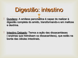  DuodenoDuodeno: A amilase pancreática é capaz de realizar à: A amilase pancreática é capaz de realizar à
digestão completa do amido, transformando-o em maltosedigestão completa do amido, transformando-o em maltose
e dextrina.e dextrina.
 Intestino DelgadoIntestino Delgado: Temos a ação das dissacaridases: Temos a ação das dissacaridases
( enzimas que hidrolisam os dissacarídeos), que estão na( enzimas que hidrolisam os dissacarídeos), que estão na
borda das células intestinais.borda das células intestinais.
Digestão: intestinoDigestão: intestino
 