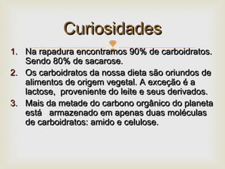 1.1. Na rapadura encontramos 90% de carboidratos.Na rapadura encontramos 90% de carboidratos.
Sendo 80% de sacarose.Sendo 80% de sacarose.
2.2. Os carboidratos da nossa dieta são oriundos deOs carboidratos da nossa dieta são oriundos de
alimentos de origem vegetal. A exceção é aalimentos de origem vegetal. A exceção é a
lactose, proveniente do leite e seus derivados.lactose, proveniente do leite e seus derivados.
3.3. Mais da metade do carbono orgânico do planetaMais da metade do carbono orgânico do planeta
está armazenado em apenas duas moléculasestá armazenado em apenas duas moléculas
de carboidratos: amido e celulose.de carboidratos: amido e celulose.
CuriosidadesCuriosidades
 