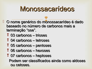  O nome genérico do monossacarídeo é dadoO nome genérico do monossacarídeo é dado
baseado no número de carbonos mais abaseado no número de carbonos mais a
terminaçãoterminação “ose”.“ose”.
 03 carbonos – trioses03 carbonos – trioses
 04 carbonos – tetroses04 carbonos – tetroses
 05 carbonos – pentoses05 carbonos – pentoses
 06 carbonos – hexoses06 carbonos – hexoses
 07 carbonos – heptoses07 carbonos – heptoses
Podem ser classificados ainda como aldosesPodem ser classificados ainda como aldoses
ou cetoses.ou cetoses.
MonossacarídeosMonossacarídeos
 