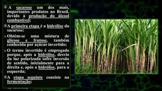 A sacarose um dos mais,
importantes produtos no Brasil,
devido à produção do álcool
combustível;
A primeira etapa é a hidrólise da
sacarose:
 Obtém-se uma mistura de
glicose e frutose, também
conhecida por açúcar invertido;
 O termo invertido é empregado
porque, após a hidrólise, desvio
da luz polarizada sofre inversão
de sentido, inicialmente para a
direita e, após a hidrólise, para a
esquerda;
A etapa seguinte consiste na
fermentação;
 
