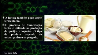 A lactose também pode sofrer
fermentação.
O processo de fermentação
láctea é utilizado na produção
de queijos e iogurtes. O tipo
de produto depende do
microrganismo empregado.
 