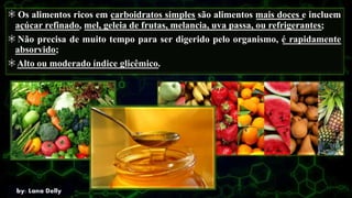 Os alimentos ricos em carboidratos simples são alimentos mais doces e incluem
açúcar refinado, mel, geleia de frutas, melancia, uva passa, ou refrigerantes;
Não precisa de muito tempo para ser digerido pelo organismo, é rapidamente
absorvido;
Alto ou moderado índice glicêmico.
 