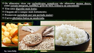 Os alimentos ricos em carboidratos complexos são alimentos menos doces,
como cereais integrais, lentilhas, grão de bico, cenoura ou amendoim;
Têm uma digestão mais lenta;
Chegam até o sangue mais lentamente;
Promovem saciedade por um período maior;
Curva glicêmica baixa ou moderada.
 