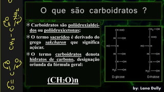 Carboidratos são poliidroxialdeí-
dos ou poliidroxicetonas;
O termo sacarídeo é derivado do
grego sakcharon que significa
açúcar.
O termo carboidratos denota
hidratos de carbono, designação
oriunda da fórmula geral:
(CH2O)n
 