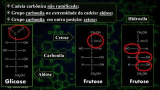 Carbonila
Hidroxila
Cadeia carbônica não ramificada;
Grupo carbonila na extremidade da cadeia: aldose;
Grupo carbonila em outra posição: cetose;.
Cetose
Aldose
 