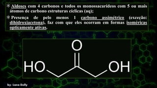 Aldoses com 4 carbonos e todos os monossacarídeos com 5 ou mais
átomos de carbono estruturas cíclicas (aq);
Presença de pelo menos 1 carbono assimétrico (exceção:
dihidroxiacetona), faz com que eles ocorram em formas isoméricas
opticamente ativas.
 