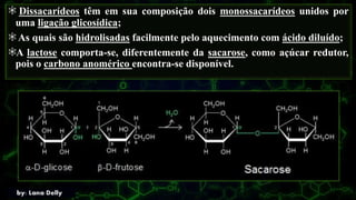 Dissacarídeos têm em sua composição dois monossacarídeos unidos por
uma ligação glicosídica;
As quais são hidrolisadas facilmente pelo aquecimento com ácido diluído;
A lactose comporta-se, diferentemente da sacarose, como açúcar redutor,
pois o carbono anomérico encontra-se disponível.
 