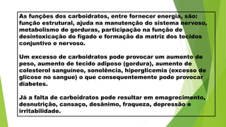 As funções dos carboidratos, entre fornecer energia, são:
função estrutural, ajuda na manutenção do sistema nervoso,
metabolismo de gorduras, participação na função de
desintoxicação do fígado e formação da matriz dos tecidos
conjuntivo e nervoso.
Um excesso de carboidratos pode provocar um aumento de
peso, aumento de tecido adiposo (gordura), aumento de
colesterol sanguíneo, sonolência, hiperglicemia (excesso de
glicose no sangue) o que consequentemente pode provocar
diabetes.
Já a falta de carboidratos pode resultar em emagrecimento,
desnutrição, cansaço, desânimo, fraqueza, depressão e
irritabilidade.
 