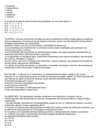 ( ) sacarose
( ) desoxirribose
( ) amido
( ) quitina
( ) galactose
( ) maltose
A sequência correta de preenchimento dos parênteses, de cima para baixo, é
a) 2 - 3 - 1 - 1 - 3 - 2.
b) 2 - 1 - 2 - 2 - 3 - 1.
c) 3 - 1 - 3 - 2 - 2 - 1.
d) 2 – 1 – 3 – 3 – 1 - 2.
e) 1 - 2 - 2 - 3 - 1 - 3.
7) (UFPEL) - Durante muito tempo acreditou-se que os carboidratos tinham funções apenas energéticas
para os organismos. O avanço do estudo desses compostos, porém, permitiu descobrir outros eventos
biológicos relacionados aos carboidratos.
Baseado no texto e em seus conhecimentos é INCORRETO afirmar que:
a) os carboidratos são fundamentais no processo de transcrição e replicação, pois participam da
estrutura dos ácidos nucléicos.
b) os carboidratos são importantes no reconhecimento celular, pois estão presentes externamente na
membrana plasmática, onde eles formam o glicocálix.
c) os triglicérides ou triacilglicerídeos, carboidratos importantes como reserva energética, são formados
por carbono, hidrogênio e oxigênio.
d) tanto quitina, que forma a carapaça dos artrópodes, quanto a celulose, que participa da formação da
parede celular, são tipos de carboidratos.
e) o amido, encontrado nas plantas, e o glicogênio, encontrado nos fungos e animais, são exemplos de
carboidratos e têm como função a reserva de energia.
8) (Faap-SP) - A celulose é um carboidrato, um polissacarídeo de origem vegetal e com função
estrutural. É um componente presente em todos os alimentos de origem vegetal. Os seres humanos não
são capazes de digerir as fibras de celulose, porém elas são importantíssimas, pois:
a) fornecem energia para o corpo.
b) formam estruturas esqueléticas importantes.
c) são fontes de vitaminas.
d) facilitam a formação e a eliminação das fezes.
e) são importantes para o crescimento.
9) (UNIFEI MG) - Os carboidratos, também conhecidos como glicídios ou açúcares, são as
macromoléculas mais abundantes na natureza. As seguintes afirmativas se referem a alguns destes
carboidratos.
I. Os mais simples, chamados de monossacarídeos, podem ter de 3 a 7 átomos de carbono, e os mais
conhecidos, glicose, frutose e galactose, têm 6.
II. O amido e a celulose são polissacarídeos formados pelo mesmo número de moléculas de glicose, que
se diferenciam pela presença de ramificações na estrutura do amido.
III. A quitina é um importante polissacarídeo que constitui o exoesqueleto dos insetos e crustáceos.
IV. A glicose é formada e armazenada nos tecidos vegetais através da fotossíntese.
As seguintes afirmativas estão corretas:
a) I, II e IV
b) I, III e IV
c) I e III
d) I e IV
 