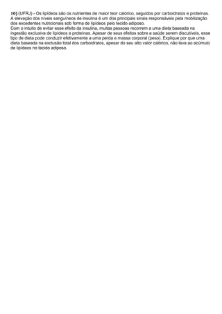 10) (UFRJ) - Os lipídeos são os nutrientes de maior teor calórico, seguidos por carboidratos e proteínas.
A elevação dos níveis sanguíneos de insulina é um dos principais sinais responsáveis pela mobilização
dos excedentes nutricionais sob forma de lipídeos pelo tecido adiposo.
Com o intuito de evitar esse efeito da insulina, muitas pessoas recorrem a uma dieta baseada na
ingestão exclusiva de lipídeos e proteínas. Apesar de seus efeitos sobre a saúde serem discutíveis, esse
tipo de dieta pode conduzir efetivamente a uma perda e massa corporal (peso). Explique por que uma
dieta baseada na exclusão total dos carboidratos, apesar do seu alto valor calórico, não leva ao acúmulo
de lipídeos no tecido adiposo.
 