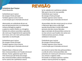 REVISÃOREVISÃOCarboidrato Que É Açúçar
Paulo Alexandre
Carboidrato que é açúcar
De energia é fonte principal
Também aparece como reserva
e uma função que é chamada estrutural
observando um carboidrato dá pra ver
que ele basicamente tem na composição
carbono,hidrogênio,oxigênio
e pode ter enxofre fósforo ou nitrogênio
hidratos de carbono sacarídeos e glucídios
são nome que freqüentemente aparecerão
tem mono, tem o Di e tem polissacarídeos
separados na classificação
Carboidrato que é açúcar
De energia é fonte principal
Também aparece como reserva
E uma função que é chamada estrutural
Desoxirribose e ribose já serão
Dois monossacarídeos com função estrutural
Glicose, frutose ,galactose quem diria
Três monos que são fontes de energia
Nos monossacarídeos radicais distinguirão...
Se for cetona ele é polihidroxi-cetona
Se for aldeído ele é polihidroxi-aldeído
Não quero mas errar essa questão
Carboidrato que é açúcar
De energia é fonte principal
Também aparece como reserva
e uma função que é chamada estrutural
dissacarídeos são dois monos que já se uniram
e liberaram água nessa união legal
quando dissacarídeo é então hidrolisado
portanto são dois monos liberados
alguns exemplos de dissacarídeos vamos ter
os mas comuns suas funções nós vamos ver:
maltose,lactose,sacarose ,energia
celobiose é estrutural
Carboidrato que é açúcar
De energia é fonte principal
Também aparece como reserva
e uma função que é chamada estrutural
pra encerrar vamos falar dos polissacarídeos,
a união de vários monossacarídeos são
presentes em reserva,em estruturas e energia
nos animais e vegetais estão
formando as carapaças aparece a quitina
amido é reserva presente no vegetal...
 
