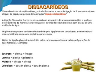 DISSACARÍDEOSDISSACARÍDEOS
São carboidratos ditos Glicosídeos, pois são formados a partir da ligação de 2 monossacarídeos
através de ligações especiais denominadas "Ligações Glicosídicas"
A Ligação Glicosídica é ocorre entre o carbono anomérico de um monossacarídeo e qualquer
outro carbono do monossacarídeo seguinte, através de suas hidroxilas e com a saída de uma
molécula de água.
Os glicosídeos podem ser formados também pela ligação de um carboidrato a uma estrutura
não-carboidrato, como uma proteína, por exemplo.
O tipo de ligação glicosídica é definido pelos carbonos envolvidos e pelas configurações de
suas hidroxilas. Exemplos:
Sacarose = glicose + frutose
Lactose = glicose + galactose
Maltose = glicose + glicose
Celobiose = beta D-glicose + beta D-glicose
 