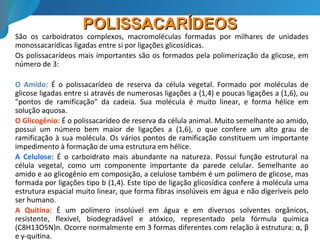 POLISSACARÍDEOSPOLISSACARÍDEOS
São os carboidratos complexos, macromoléculas formadas por milhares de unidades
monossacarídicas ligadas entre si por ligações glicosídicas.
Os polissacarídeos mais importantes são os formados pela polimerização da glicose, em
número de 3:
O Amido: É o polissacarídeo de reserva da célula vegetal. Formado por moléculas de
glicose ligadas entre si através de numerosas ligações a (1,4) e poucas ligações a (1,6), ou
"pontos de ramificação" da cadeia. Sua molécula é muito linear, e forma hélice em
solução aquosa.
O Glicogênio: É o polissacarídeo de reserva da célula animal. Muito semelhante ao amido,
possui um número bem maior de ligações a (1,6), o que confere um alto grau de
ramificação à sua molécula. Os vários pontos de ramificação constituem um importante
impedimento à formação de uma estrutura em hélice.
A Celulose: É o carboidrato mais abundante na natureza. Possui função estrutural na
célula vegetal, como um componente importante da parede celular. Semelhante ao
amido e ao glicogênio em composição, a celulose também é um polímero de glicose, mas
formada por ligações tipo b (1,4). Este tipo de ligação glicosídica confere á molécula uma
estrutura espacial muito linear, que forma fibras insolúveis em água e não digeríveis pelo
ser humano.
A Quitina: É um polímero insolúvel em água e em diversos solventes orgânicos,
resistente, flexível, biodegradável e atóxico, representado pela fórmula química
(C8H13O5N)n. Ocorre normalmente em 3 formas diferentes com relação à estrutura: α, β
e γ-quitina.
 