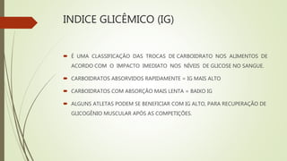 INDICE GLICÊMICO (IG)
 É UMA CLASSIFICAÇÃO DAS TROCAS DE CARBOIDRATO NOS ALIMENTOS DE
ACORDO COM O IMPACTO IMEDIATO NOS NÍVEIS DE GLICOSE NO SANGUE.
 CARBOIDRATOS ABSORVIDOS RAPIDAMENTE = IG MAIS ALTO
 CARBOIDRATOS COM ABSORÇÃO MAIS LENTA = BAIXO IG
 ALGUNS ATLETAS PODEM SE BENEFICIAR COM IG ALTO, PARA RECUPERAÇÃO DE
GLICOGÊNIO MUSCULAR APÓS AS COMPETIÇÕES.
 