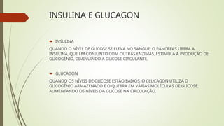 INSULINA E GLUCAGON
 INSULINA
QUANDO O NÍVEL DE GLICOSE SE ELEVA NO SANGUE, O PÂNCREAS LIBERA A
INSULINA, QUE EM CONJUNTO COM OUTRAS ENZIMAS, ESTIMULA A PRODUÇÃO DE
GLICOGÊNIO, DIMINUINDO A GLICOSE CIRCULANTE.
 GLUCAGON
QUANDO OS NÍVEIS DE GLICOSE ESTÃO BAIXOS, O GLUCAGON UTILIZA O
GLICOGÊNIO ARMAZENADO E O QUEBRA EM VÁRIAS MOLÉCULAS DE GLICOSE,
AUMENTANDO OS NÍVEIS DA GLICOSE NA CIRCULAÇÃO.
 