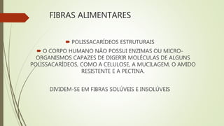 FIBRAS ALIMENTARES
 POLISSACARÍDEOS ESTRUTURAIS
 O CORPO HUMANO NÃO POSSUI ENZIMAS OU MICRO-
ORGANISMOS CAPAZES DE DIGERIR MOLÉCULAS DE ALGUNS
POLISSACARÍDEOS, COMO A CELULOSE, A MUCILAGEM, O AMIDO
RESISTENTE E A PECTINA.
DIVIDEM-SE EM FIBRAS SOLÚVEIS E INSOLÚVEIS
 