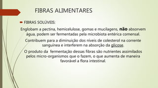 FIBRAS ALIMENTARES
 FIBRAS SOLÚVEIS:
Englobam a pectina, hemicelulose, gomas e mucilagens, não absorvem
água, podem ser fermentadas pela microbiota entérica comensal.
Contribuem para a diminuição dos níveis de colesterol na corrente
sanguínea e interferem na absorção da glicose.
O produto da fermentação dessas fibras são nutrientes assimilados
pelos micro-organismos que o fazem, o que aumenta de maneira
favorável a flora intestinal.
 