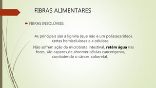 FIBRAS ALIMENTARES
 FIBRAS INSOLÚVEIS:
As principais são a lignina (que não é um polissacarídeo),
certas hemiceluloses e a celulose.
Não sofrem ação da microbiota intestinal, retém água nas
fezes, são capazes de absorver células cancerígenas,
combatendo o câncer colorretal.
 