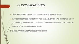 OLIGOSSACARÍDEOS
 SÃO CARBOIDRATOS COM 3 -10 UNIDADES DE MONOSSACARÍDEOS.
 SÃO CONSIDERADOS PRÉBIOTICOS POIS SÃO ALIMENTOS NÃO DIGERÍVEIS, COMO
AS FIBRAS, QUE BENEFICIAM O ESTÍMULO SELETIVO, CRESCIMENTO E A ATIVIDADE
DAS BACTÉRIAS DO CÓLON INTESTINAL.
EXEMPLO: RAFINOSE, ESTAQUIOSE E VERBASCOSE
 
