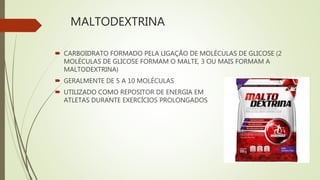 MALTODEXTRINA
 CARBOIDRATO FORMADO PELA LIGAÇÃO DE MOLÉCULAS DE GLICOSE (2
MOLÉCULAS DE GLICOSE FORMAM O MALTE, 3 OU MAIS FORMAM A
MALTODEXTRINA)
 GERALMENTE DE 5 A 10 MOLÉCULAS
 UTILIZADO COMO REPOSITOR DE ENERGIA EM
ATLETAS DURANTE EXERCÍCIOS PROLONGADOS
 