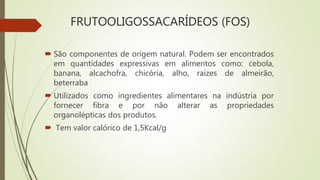 FRUTOOLIGOSSACARÍDEOS (FOS)
 São componentes de origem natural. Podem ser encontrados
em quantidades expressivas em alimentos como: cebola,
banana, alcachofra, chicória, alho, raízes de almeirão,
beterraba
 Utilizados como ingredientes alimentares na indústria por
fornecer fibra e por não alterar as propriedades
organolépticas dos produtos.
 Tem valor calórico de 1,5Kcal/g
 