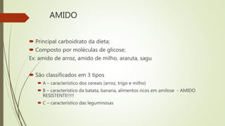 AMIDO
 Principal carboidrato da dieta;
 Composto por moléculas de glicose;
Ex: amido de arroz, amido de milho, araruta, sagu
 São classificados em 3 tipos
 A – característico dos cereais (arroz, trigo e milho)
 B – característico da batata, banana, alimentos ricos em amilose - AMIDO
RESISTENTE!!!!!
 C – característico das leguminosas
 