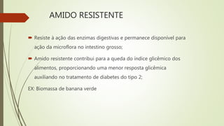 AMIDO RESISTENTE
 Resiste à ação das enzimas digestivas e permanece disponível para
ação da microflora no intestino grosso;
 Amido resistente contribui para a queda do índice glicêmico dos
alimentos, proporcionando uma menor resposta glicêmica
auxiliando no tratamento de diabetes do tipo 2;
EX: Biomassa de banana verde
 