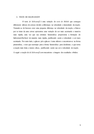 9
2- TESTE DE SELIWANOFF
O teste de Seliwanoff é uma variação do teste de Molish que consegue
diferenciar aldoses de cetoses devido a diferenças na velocidade e intensidade da reação.
Tratando-se de hexoses ouve uma pequena diferença na velocidade da reação, a frutose
por se tratar de uma cetose apresentou uma variação de cor mais acentuada e maneira
mais rápida, uma vez que sua estrutura furanosídica proporciona a formação do
hidroximetilfurfural de maneira mais rápida, justificando assim a velocidade e cor mais
acentuada. Por outro lado, a glicose pôr a glicose é uma aldoses e encontram-se na forma
piranosídica, e tem que rearranjar para a forma furanosídica para desidratar, o que torna
a reação mais lenta e menos eficaz., justificando assim sua cor e velocidade de reação.
A seguir a reação de de Seliwanoff com mecanismo e imagem dos resultados obtidos:
 