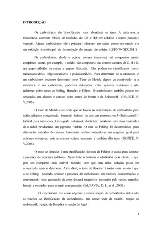 1
INTRODUÇÃO
Os carboidratos são biomoléculas mais abundante na terra. A cada ano, a
fotossíntese converte bilhões de toneladas de CO2 e H2O em celulose e outros produtos
vegetais. Alguns carboidratos são o principal alimento em muitas partes do mundo e a
sua oxidação é a principal via de produção de energia das células. (LEHNINGER,2011)
Os carboidratos, desde o açúcar comum (sacarose) até compostos muito
complexos como, por exemplo, o amido, são compostos que contem átomos de C, H e O,
um grupo aldeído ou cetona e grupos hidroxila. Eles podem ser classificados como
monossacarídeos, oligossacarídeos e polissacarídeos. Para determinar se a substancia é
um carboidrato podemos determinar pelo Teste de Molish, depois de confirmado se a
substância é um carboidrato, podemos diferenciar entre açúcares redutores e não
redutores pelos testes de Fehling, Benedict e Tollens. Os carboidratos também podem ser
separados em aldoses e cetoses pelos testes de bromo e de Seliwanoff. (BRUICE, P.
Y,2006).
O teste de Molish é um teste que se baseia na desidratação do carboidrato pelo
ácido sulfurico concentrado, formando furfural no caso das pentoses, ou 5-(hidroximetil)-
furfural para as hexoses. Em seguida o derivado do furfural condensa com duas moléculas
de α-naftol produzindo um pigmento violeta. O teste de Fehling foi desenvolvido para
diferenciar aldeídos de cetonas. Entretanto acabou tornando-se um reagente geral para
açúcares redutores, pois as cetoses sofrem rearranjo e também dão teste (BRUICE, P.
Y,2006).
O teste de Benedict é uma modificação do teste de Fehling e usada para detectar
a presença de açúcares redutores. Neste teste o tartarato é substituído pelo citrato, o que
gera um complexo mais estável, fazendo com que uma única solução possa ser
armazenada sem se deteriorar. Além disto, o teste de Benedict é muito mais sensível que
o de Fehling, podendo detectar a presença de carboidratos em menores concentrações e
apresentando uma graduação de cores do azul (negativo), passando pelo verde, amarelo,
laranja e vermelho para as mais concentradas (Ed,.PAVIA, D. L. et al , 2006).
O experimento tem como objetivo a caracterização de carboidratos utilizando
as reações de identificação de carboidratos, tais como: teste de molish, reação de
sseliwanoff, reação de Benedict e reação de lugol .
 