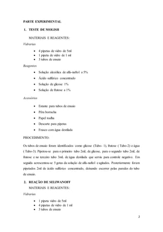 2
PARTE EXPERIMENTAL
1. TESTE DE MOLISH
MATERIAIS E REAGENTES:
Vidrarias
 4 pipetas de vidro de 5ml
 1 pipeta de vidro de 1 ml
 3 tubos de ensaio
Reagentes
 Solução alcoólica de alfa-naftol a 5%
 Ácido sulfúrico concentrado
 Solução de glicose 1%
 Solução de frutose a 1%
Acessórios
 Estante para tubos de ensaio
 Pêra borracha
 Papel toalha
 Descarte para pipetas
 Frasco com água destilada
PROCEDIMENTO:
Os tubos de ensaio foram identificados como glicose (Tubo- 1), frutose ( Tubo-2) e água
( Tubo-3). Pipetou-se para o primeiro tubo 2mL de glicose, para o segundo tubo 2mL de
frutose e no terceiro tubo 3mL de água destilada que serviu para controle negativo. Em
seguida acrescentou-se 5 gotas da solução de alfa-naftol e agitados. Posteriormente foram
pipetados 2ml de ácido sulfúrico concentrado, deixando escorrer pelas paredes do tubo
de ensaio.
2. REAÇÃO DE SELIWANOFF
MATERIAIS E REAGENTES:
Vidrarias
 1 pipeta vidro de 5ml
 4 pipetas de vidro de 1 ml
 3 tubos de ensaio
 