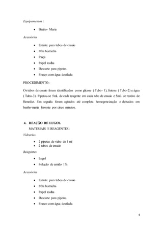 4
Equipamentos :
 Banho- Maria
Acessórios
 Estante para tubos de ensaio
 Pêra borracha
 Pinça
 Papel toalha
 Descarte para pipetas
 Frasco com água destilada
PROCEDIMENTO:
Os tubos de ensaio foram identificados como glicose ( Tubo- 1), frutose ( Tubo-2) e água
( Tubo-3). Pipetou-se 5mL de cada reagente em cada tubo de ensaio e 5mL de reativo de
Benedict. Em seguida foram agitados até completa homogeneização e deixados em
banho-maria fervente por cinco minutos.
4. REAÇÃO DE LUGOL
MATERIAIS E REAGENTES:
Vidrarias
 2 pipetas de vidro de 1 ml
 2 tubos de ensaio
Reagentes
 Lugol
 Solução de amido 1%
Acessórios
 Estante para tubos de ensaio
 Pêra borracha
 Papel toalha
 Descarte para pipetas
 Frasco com água destilada
 