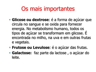 Os mais importantes
 Glicose ou dextrose: é a forma de açúcar que
circula no sangue e se oxida para fornecer
energia. No metabolismo humano, todos os
tipos de açúcar se transformam em glicose. É
encontrada no milho, na uva e em outras frutas
e vegetais.
 Frutose ou Levulose: é o açúcar das frutas.
 Galactose: faz parte da lactose , o açúcar do
leite.
 