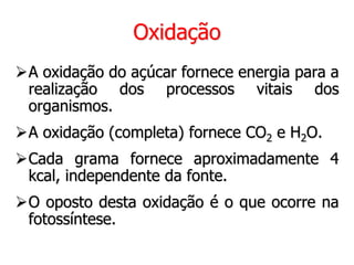 Oxidação
A oxidação do açúcar fornece energia para a
realização dos processos vitais dos
organismos.
A oxidação (completa) fornece CO2 e H2O.
Cada grama fornece aproximadamente 4
kcal, independente da fonte.
O oposto desta oxidação é o que ocorre na
fotossíntese.
 