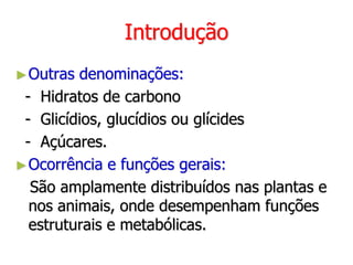 Introdução
►Outras denominações:
- Hidratos de carbono
- Glicídios, glucídios ou glícides
- Açúcares.
►Ocorrência e funções gerais:
São amplamente distribuídos nas plantas e
nos animais, onde desempenham funções
estruturais e metabólicas.
 