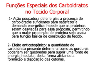 Funções Especiais dos Carboidratos
no Tecido Corporal
1- Ação poupadora de energia: a presença de
carboidratos suficientes para satisfazer a
demanda energética impede que as proteínas
sejam desviadas para essa proposta, permitindo
que a maior proporção de proteína seja usada
para função básica de construção de tecido.
2- Efeito anticetogênico: a quantidade de
carboidrato presente determina como as gorduras
poderiam ser quebradas para suprir uma fonte de
energia imediata, desta forma afetando a
formação e disposição das cetonas.
 