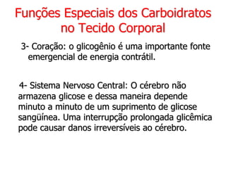 Funções Especiais dos Carboidratos
no Tecido Corporal
3- Coração: o glicogênio é uma importante fonte
emergencial de energia contrátil.
4- Sistema Nervoso Central: O cérebro não
armazena glicose e dessa maneira depende
minuto a minuto de um suprimento de glicose
sangüínea. Uma interrupção prolongada glicêmica
pode causar danos irreversíveis ao cérebro.
 