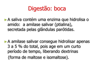Digestão: boca
►A saliva contém uma enzima que hidrolisa o
amido: a amilase salivar (ptialina),
secretada pelas glândulas parótidas.
►A amilase salivar consegue hidrolisar apenas
3 a 5 % do total, pois age em um curto
período de tempo, liberando dextrinas
(forma de maltose e isomaltose).
 