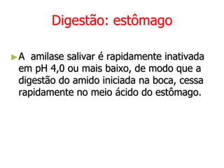 Digestão: estômago
►A amilase salivar é rapidamente inativada
em pH 4,0 ou mais baixo, de modo que a
digestão do amido iniciada na boca, cessa
rapidamente no meio ácido do estômago.
 