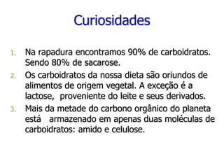 Curiosidades
1. Na rapadura encontramos 90% de carboidratos.
Sendo 80% de sacarose.
2. Os carboidratos da nossa dieta são oriundos de
alimentos de origem vegetal. A exceção é a
lactose, proveniente do leite e seus derivados.
3. Mais da metade do carbono orgânico do planeta
está armazenado em apenas duas moléculas de
carboidratos: amido e celulose.
 